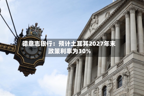德意志银行：预计土耳其2027年末政策利率为30%