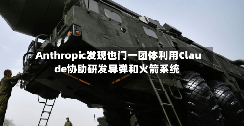 Anthropic发现也门一团体利用Claude协助研发导弹和火箭系统
