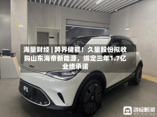 海量财经 | 跨界储能！久量股份拟收购山东海帝新能源，绑定三年1.7亿业绩承诺