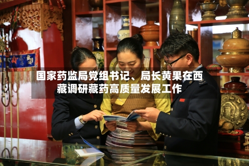 国家药监局党组书记	、局长黄果在西藏调研藏药高质量发展工作-第3张图片