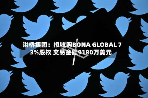 洪桥集团：拟收购BONA GLOBAL 73%股权 交易金额9180万美元-第2张图片