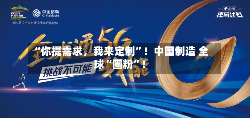 “你提需求，我来定制”！中国制造 全球“圈粉”！