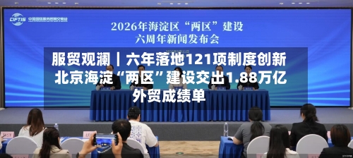 服贸观澜｜六年落地121项制度创新 北京海淀“两区”建设交出1.88万亿外贸成绩单