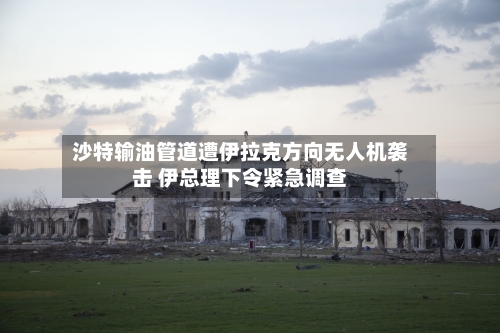沙特输油管道遭伊拉克方向无人机袭击 伊总理下令紧急调查-第1张图片