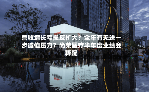 营收增长亏损反扩大？全年有无进一步减值压力？尚荣医疗半年度业绩会释疑-第3张图片
