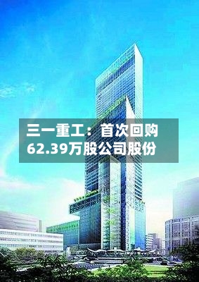三一重工:首次回购62.39万股公司股份-第3张图片