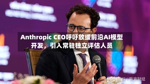 Anthropic CEO呼吁放缓前沿AI模型开发，引入常驻独立评估人员