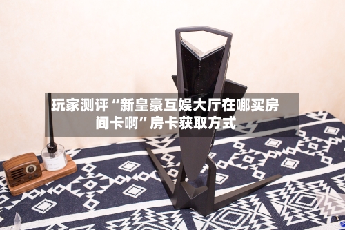 玩家测评“新皇豪互娱大厅在哪买房间卡啊”房卡获取方式