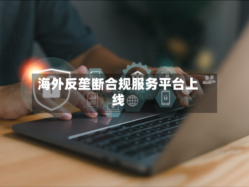 海外反垄断合规服务平台上线