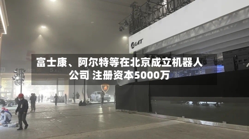 富士康、阿尔特等在北京成立机器人公司 注册资本5000万