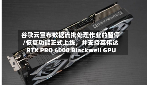 谷歌云宣布数据流批处理作业的暂停/恢复功能正式上线，并支持英伟达RTX PRO 6000 Blackwell GPU