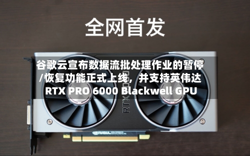 谷歌云宣布数据流批处理作业的暂停/恢复功能正式上线，并支持英伟达RTX PRO 6000 Blackwell GPU-第2张图片