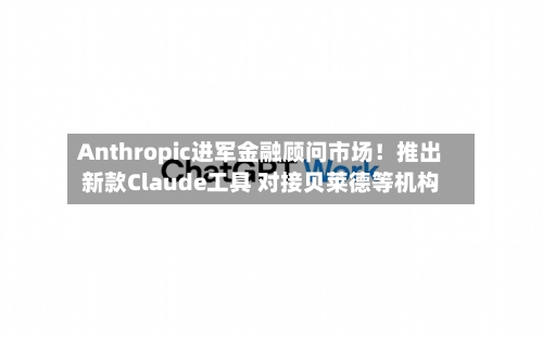 Anthropic进军金融顾问市场！推出新款Claude工具 对接贝莱德等机构