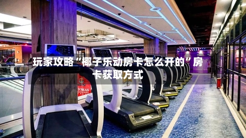 玩家攻略“椰子乐动房卡怎么开的”房卡获取方式-第2张图片