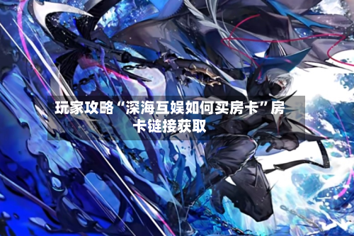 玩家攻略“深海互娱如何买房卡”房卡链接获取-第2张图片