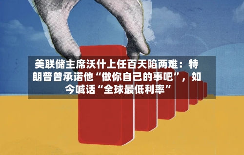美联储主席沃什上任百天陷两难：特朗普曾承诺他“做你自己的事吧	”	，如今喊话“全球最低利率”-第3张图片