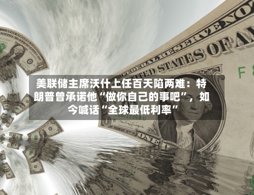 美联储主席沃什上任百天陷两难：特朗普曾承诺他“做你自己的事吧”	，如今喊话“全球最低利率	”-第2张图片