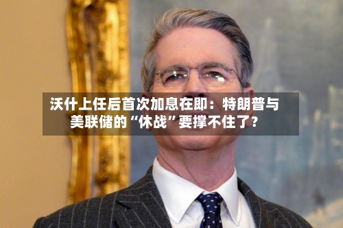 沃什上任后首次加息在即：特朗普与美联储的“休战	”要撑不住了？-第3张图片