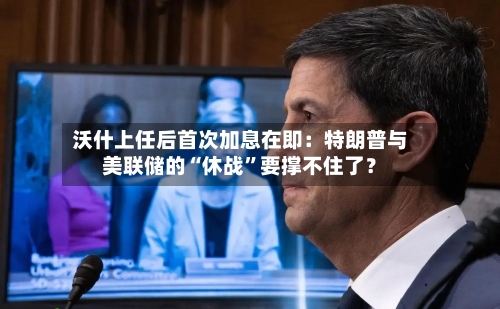 沃什上任后首次加息在即：特朗普与美联储的“休战”要撑不住了？-第2张图片