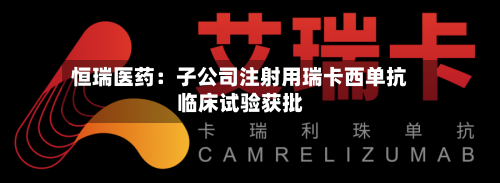 恒瑞医药:子公司注射用瑞卡西单抗临床试验获批-第2张图片