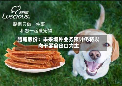 路斯股份:未来境外业务预计仍将以肉干零食出口为主-第3张图片