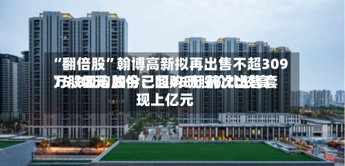 “翻倍股”翰博高新拟再出售不超309万股回购股份：回购时股价比较高15.88元 如今已超45元 前次出售套现上亿元-第3张图片
