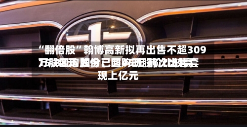 “翻倍股	”翰博高新拟再出售不超309万股回购股份：回购时股价比较高15.88元 如今已超45元 前次出售套现上亿元-第2张图片