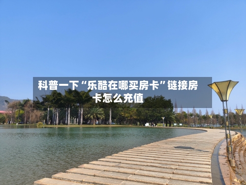 科普一下“乐酷在哪买房卡”链接房卡怎么充值-第2张图片