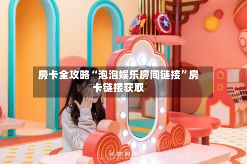 房卡全攻略“泡泡娱乐房间链接	”房卡链接获取-第2张图片