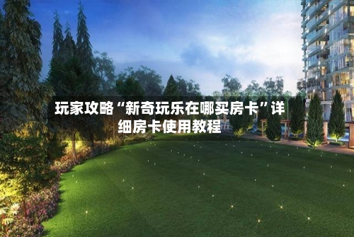 玩家攻略“新奇玩乐在哪买房卡”详细房卡使用教程