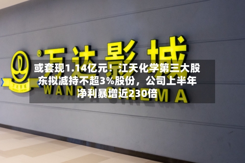 或套现1.14亿元！江天化学第三大股东拟减持不超3%股份	，公司上半年净利暴增近230倍-第2张图片