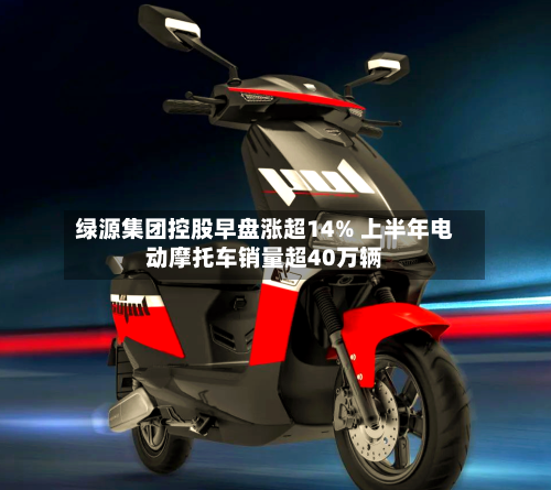 绿源集团控股早盘涨超14% 上半年电动摩托车销量超40万辆-第3张图片