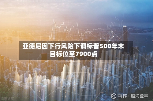 亚德尼因下行风险下调标普500年末目标位至7900点-第2张图片