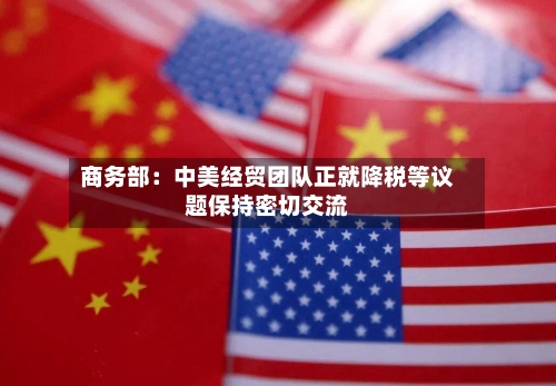 商务部：中美经贸团队正就降税等议题保持密切交流