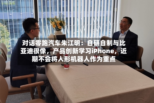 对话零跑汽车朱江明：自研自制与比亚迪很像	，产品创新学习iPhone，近期不会将人形机器人作为重点-第2张图片