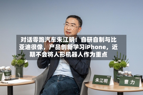 对话零跑汽车朱江明：自研自制与比亚迪很像	，产品创新学习iPhone，近期不会将人形机器人作为重点-第3张图片