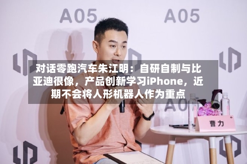 对话零跑汽车朱江明：自研自制与比亚迪很像，产品创新学习iPhone，近期不会将人形机器人作为重点