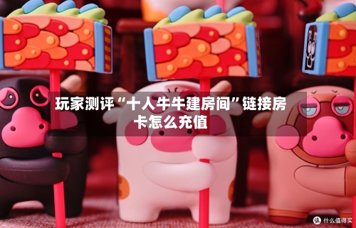 玩家测评“十人牛牛建房间”链接房卡怎么充值