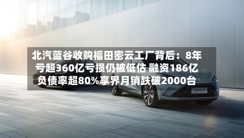 北汽蓝谷收购福田密云工厂背后：8年亏超360亿亏损仍被低估 融资186亿负债率超80%享界月销跌破2000台-第2张图片