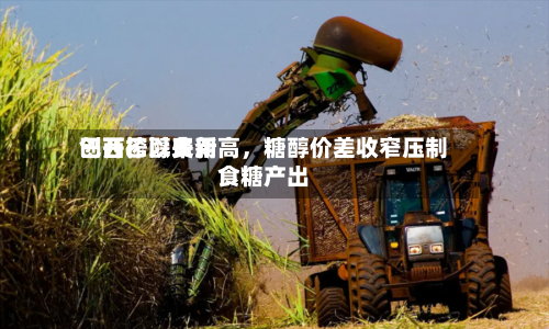 巴西乙醇费用创开榨以来新高，糖醇价差收窄压制食糖产出-第2张图片