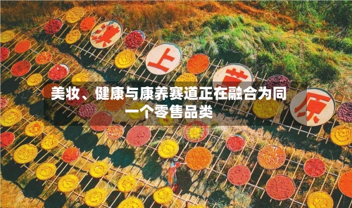 美妆、健康与康养赛道正在融合为同一个零售品类