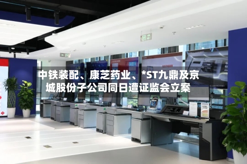 中铁装配、康芝药业、*ST九鼎及京城股份子公司同日遭证监会立案