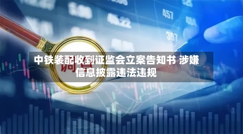 中铁装配收到证监会立案告知书 涉嫌信息披露违法违规-第2张图片