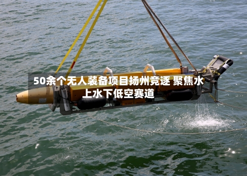 50余个无人装备项目扬州竞逐 聚焦水上水下低空赛道-第2张图片