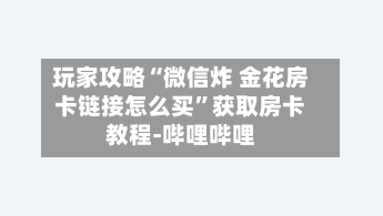 玩家攻略“微信炸 金花房卡链接怎么买”获取房卡教程-哔哩哔哩-第2张图片