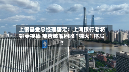 上银基金总经理落定：上海银行老将姚秦接棒 能否破解固收“独大”格局？-第2张图片