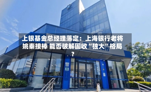 上银基金总经理落定：上海银行老将姚秦接棒 能否破解固收“独大”格局？