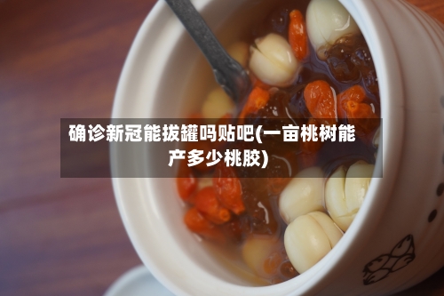 确诊新冠能拔罐吗贴吧(一亩桃树能产多少桃胶)