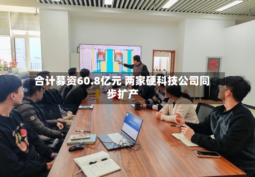 合计募资60.8亿元 两家硬科技公司同步扩产-第2张图片