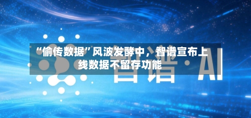 “偷传数据	”风波发酵中，智谱宣布上线数据不留存功能-第1张图片